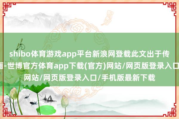 shibo体育游戏app平台新浪网登载此文出于传递更多信息之策画-世博官方体育app下载(官方)网站/网页版登录入口/手机版最新下载