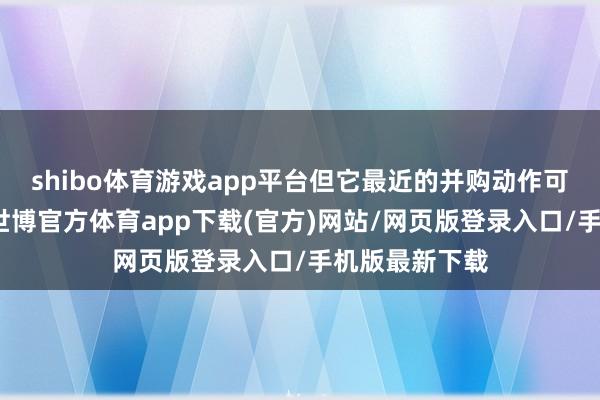 shibo体育游戏app平台但它最近的并购动作可谓相称夺目-世博官方体育app下载(官方)网站/网页版登录入口/手机版最新下载