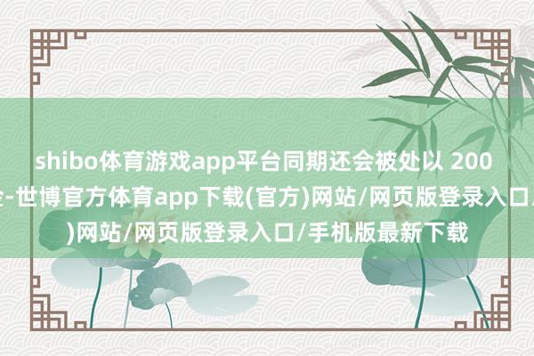 shibo体育游戏app平台同期还会被处以 200 - 2000 元的罚金-世博官方体育app下载(官方)网站/网页版登录入口/手机版最新下载