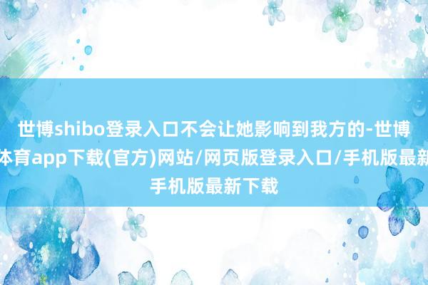 世博shibo登录入口不会让她影响到我方的-世博官方体育app下载(官方)网站/网页版登录入口/手机版最新下载