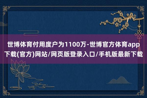 世博体育付用度户为1100万-世博官方体育app下载(官方)网站/网页版登录入口/手机版最新下载