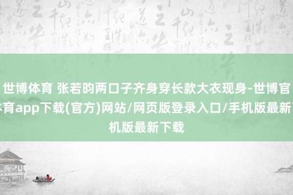 世博体育 张若昀两口子齐身穿长款大衣现身-世博官方体育app下载(官方)网站/网页版登录入口/手机版最新下载