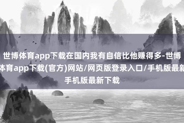 世博体育app下载在国内我有自信比他赚得多-世博官方体育app下载(官方)网站/网页版登录入口/手机版最新下载