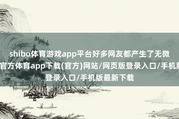 shibo体育游戏app平台好多网友都产生了无微不至-世博官方体育app下载(官方)网站/网页版登录入口/手机版最新下载