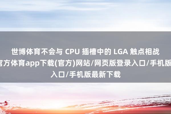 世博体育不会与 CPU 插槽中的 LGA 触点相战役-世博官方体育app下载(官方)网站/网页版登录入口/手机版最新下载