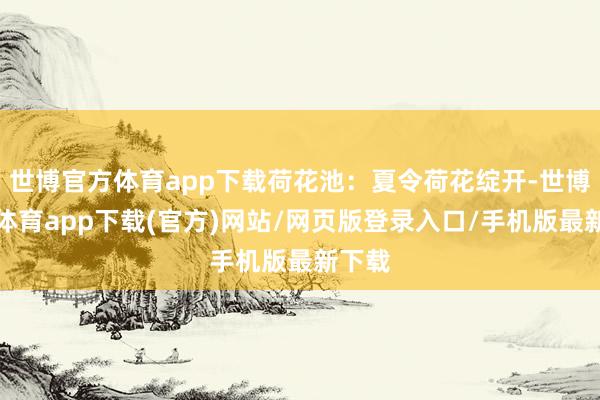 世博官方体育app下载荷花池：夏令荷花绽开-世博官方体育app下载(官方)网站/网页版登录入口/手机版最新下载