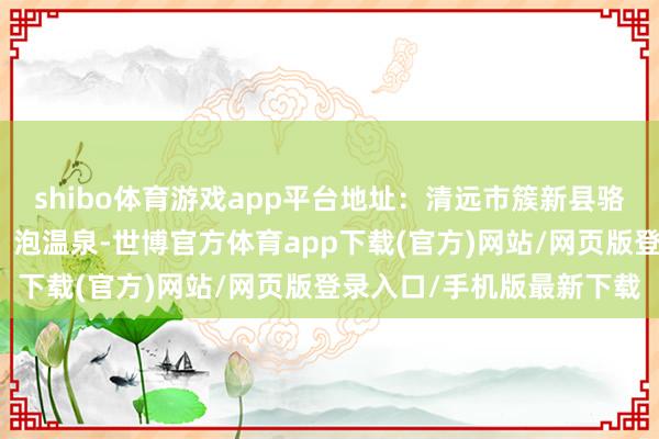 shibo体育游戏app平台地址：清远市簇新县骆坑小贴士：看点：飘浮、泡温泉-世博官方体育app下载(官方)网站/网页版登录入口/手机版最新下载