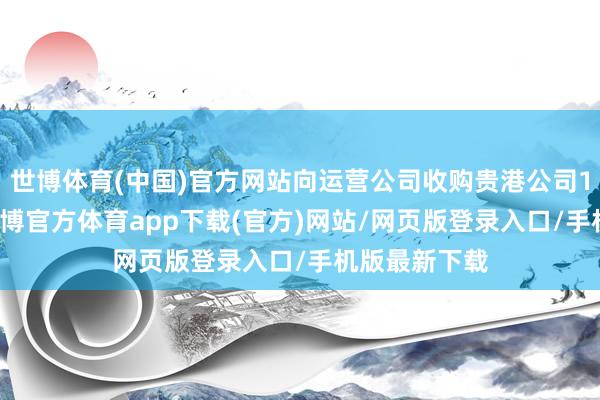 世博体育(中国)官方网站向运营公司收购贵港公司100%股权-世博官方体育app下载(官方)网站/网页版登录入口/手机版最新下载