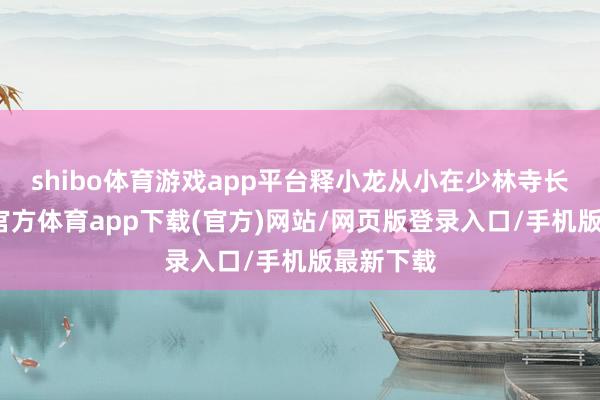 shibo体育游戏app平台释小龙从小在少林寺长大-世博官方体育app下载(官方)网站/网页版登录入口/手机版最新下载