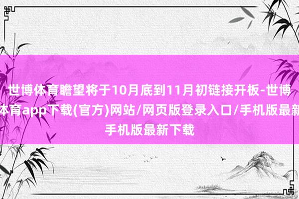 世博体育瞻望将于10月底到11月初链接开板-世博官方体育app下载(官方)网站/网页版登录入口/手机版最新下载