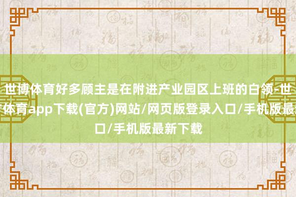 世博体育好多顾主是在附进产业园区上班的白领-世博官方体育app下载(官方)网站/网页版登录入口/手机版最新下载