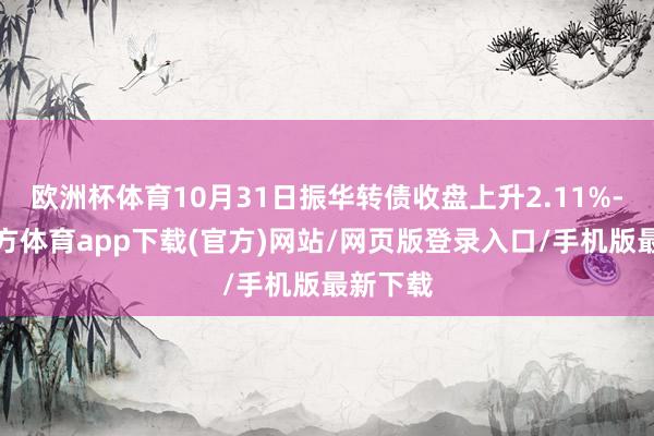 欧洲杯体育10月31日振华转债收盘上升2.11%-世博官方体育app下载(官方)网站/网页版登录入口/手机版最新下载