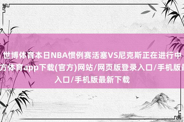 世博体育本日NBA惯例赛活塞VS尼克斯正在进行中-世博官方体育app下载(官方)网站/网页版登录入口/手机版最新下载