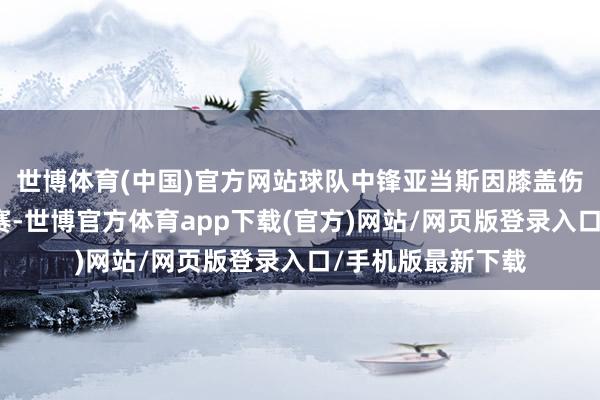 世博体育(中国)官方网站球队中锋亚当斯因膝盖伤势复原将缺席比赛-世博官方体育app下载(官方)网站/网页版登录入口/手机版最新下载