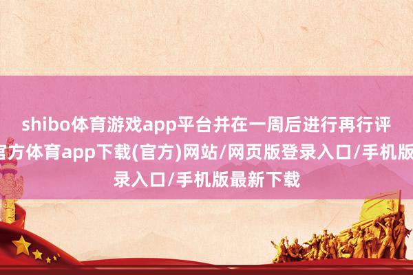 shibo体育游戏app平台并在一周后进行再行评估-世博官方体育app下载(官方)网站/网页版登录入口/手机版最新下载