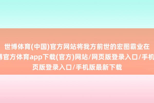 世博体育(中国)官方网站将我方前世的宏图霸业在此张开-世博官方体育app下载(官方)网站/网页版登录入口/手机版最新下载