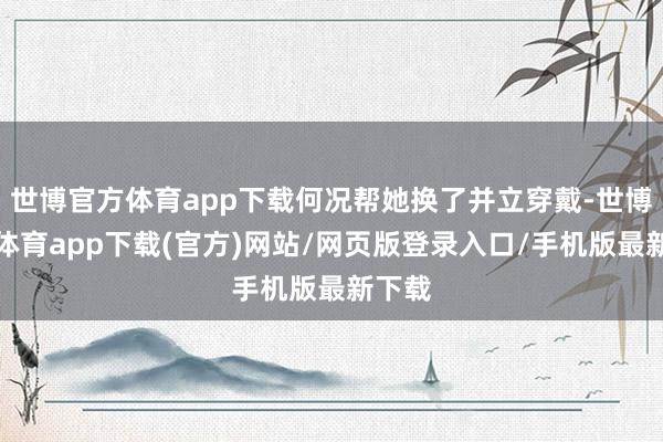 世博官方体育app下载何况帮她换了并立穿戴-世博官方体育app下载(官方)网站/网页版登录入口/手机版最新下载