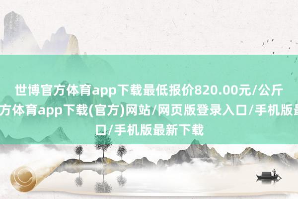 世博官方体育app下载最低报价820.00元/公斤-世博官方体育app下载(官方)网站/网页版登录入口/手机版最新下载