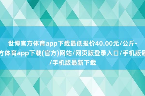 世博官方体育app下载最低报价40.00元/公斤-世博官方体育app下载(官方)网站/网页版登录入口/手机版最新下载