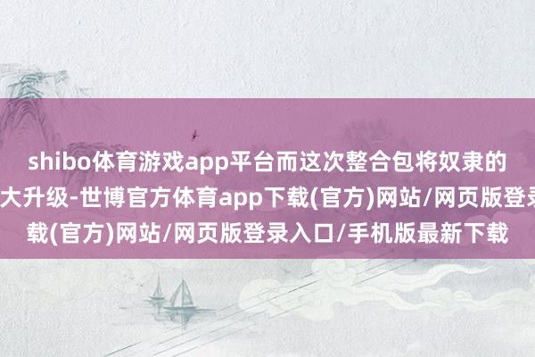 shibo体育游戏app平台而这次整合包将奴隶的数目和质地齐作念到了大升级-世博官方体育app下载(官方)网站/网页版登录入口/手机版最新下载