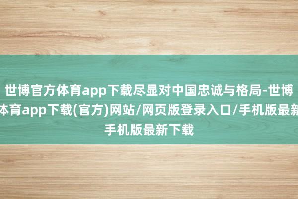 世博官方体育app下载尽显对中国忠诚与格局-世博官方体育app下载(官方)网站/网页版登录入口/手机版最新下载