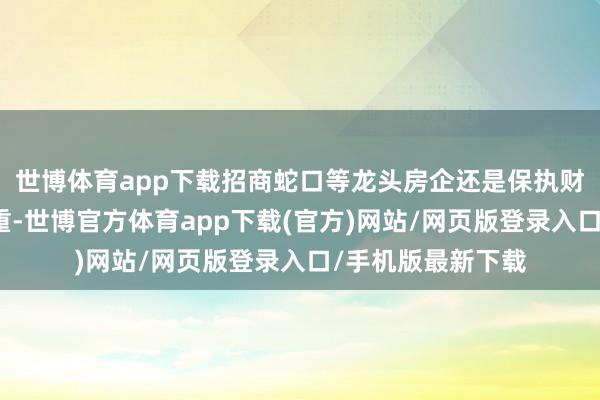 世博体育app下载招商蛇口等龙头房企还是保执财务景色安全、稳重-世博官方体育app下载(官方)网站/网页版登录入口/手机版最新下载