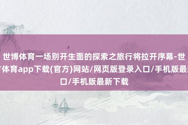 世博体育一场别开生面的探索之旅行将拉开序幕-世博官方体育app下载(官方)网站/网页版登录入口/手机版最新下载