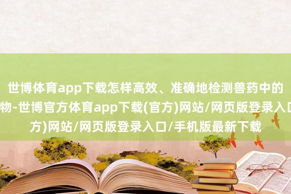 世博体育app下载怎样高效、准确地检测兽药中的抗生素和激素残留物-世博官方体育app下载(官方)网站/网页版登录入口/手机版最新下载