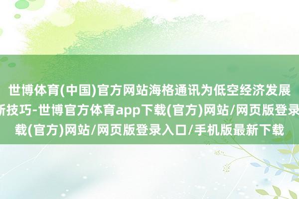 世博体育(中国)官方网站海格通讯为低空经济发展、贤人应用等带来全新技巧-世博官方体育app下载(官方)网站/网页版登录入口/手机版最新下载