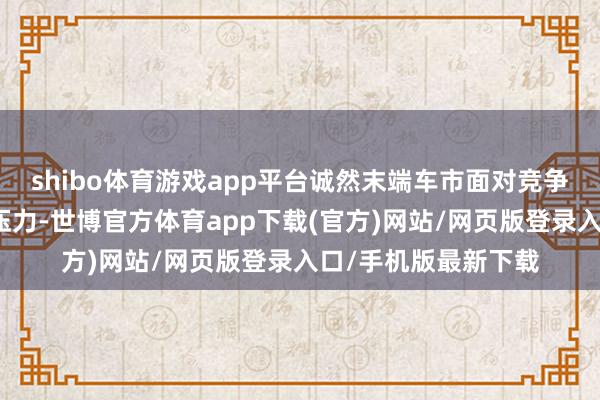 shibo体育游戏app平台诚然末端车市面对竞争强烈、价钱挑战等压力-世博官方体育app下载(官方)网站/网页版登录入口/手机版最新下载