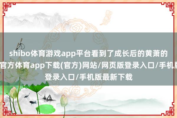 shibo体育游戏app平台看到了成长后的黄萧的大气-世博官方体育app下载(官方)网站/网页版登录入口/手机版最新下载