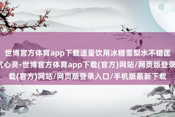 世博官方体育app下载适量饮用冰糖雪梨水不错匡助妊妇保握膂力和元气心灵-世博官方体育app下载(官方)网站/网页版登录入口/手机版最新下载