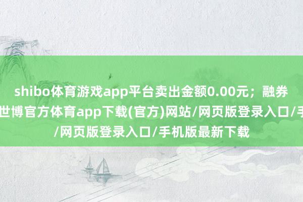 shibo体育游戏app平台卖出金额0.00元；融券余额29.53万-世博官方体育app下载(官方)网站/网页版登录入口/手机版最新下载