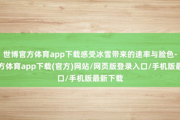 世博官方体育app下载感受冰雪带来的速率与脸色-世博官方体育app下载(官方)网站/网页版登录入口/手机版最新下载