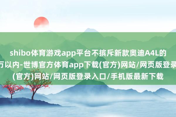 shibo体育游戏app平台不摈斥新款奥迪A4L的末端价钱会下探至20万以内-世博官方体育app下载(官方)网站/网页版登录入口/手机版最新下载