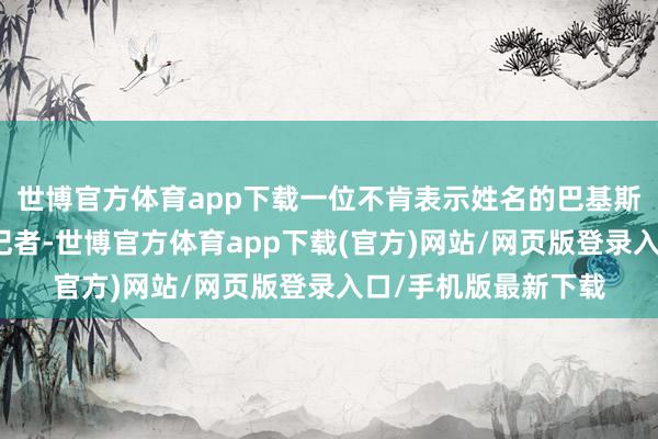 世博官方体育app下载一位不肯表示姓名的巴基斯坦官员告诉新华社记者-世博官方体育app下载(官方)网站/网页版登录入口/手机版最新下载