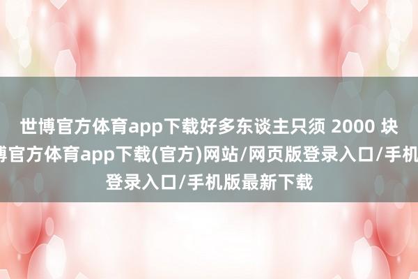 世博官方体育app下载好多东谈主只须 2000 块钱驾御-世博官方体育app下载(官方)网站/网页版登录入口/手机版最新下载