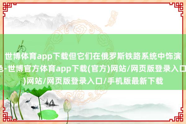 世博体育app下载但它们在俄罗斯铁路系统中饰演着弗成或缺的脚色-世博官方体育app下载(官方)网站/网页版登录入口/手机版最新下载