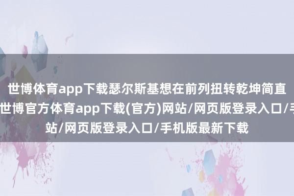 世博体育app下载瑟尔斯基想在前列扭转乾坤简直是不行能的事-世博官方体育app下载(官方)网站/网页版登录入口/手机版最新下载