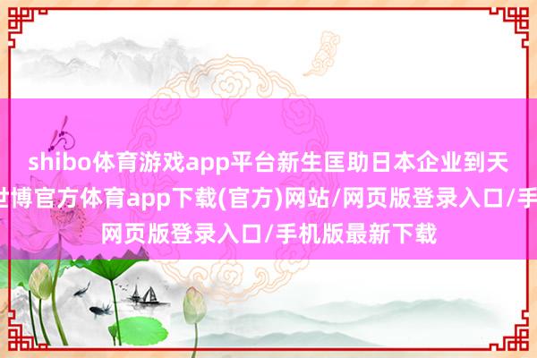 shibo体育游戏app平台新生匡助日本企业到天津投资发展-世博官方体育app下载(官方)网站/网页版登录入口/手机版最新下载