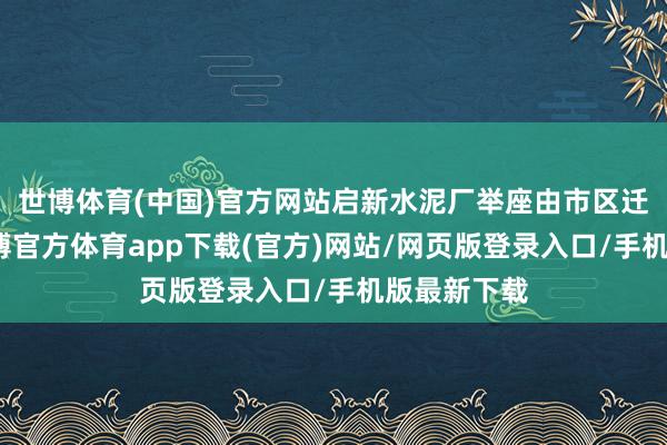 世博体育(中国)官方网站启新水泥厂举座由市区迁往市外-世博官方体育app下载(官方)网站/网页版登录入口/手机版最新下载