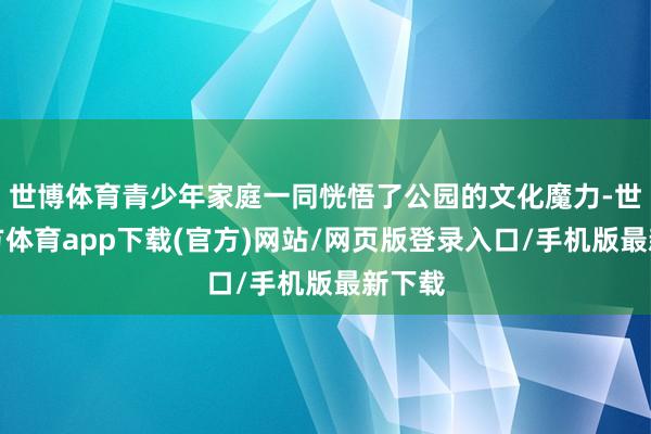 世博体育青少年家庭一同恍悟了公园的文化魔力-世博官方体育app下载(官方)网站/网页版登录入口/手机版最新下载