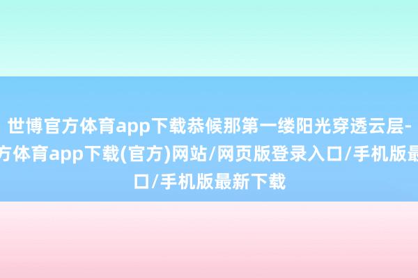 世博官方体育app下载恭候那第一缕阳光穿透云层-世博官方体育app下载(官方)网站/网页版登录入口/手机版最新下载