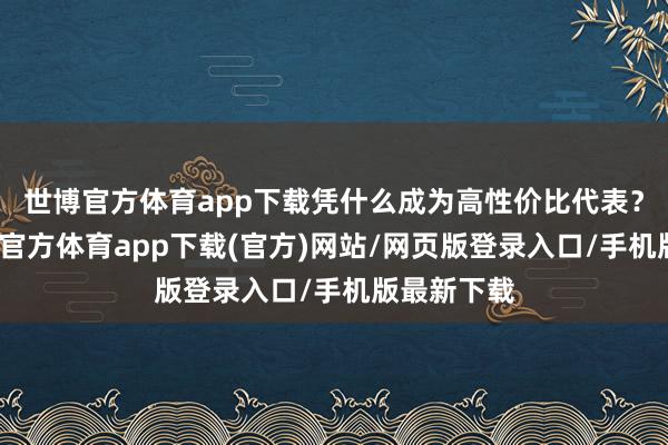 世博官方体育app下载凭什么成为高性价比代表？今天-世博官方体育app下载(官方)网站/网页版登录入口/手机版最新下载