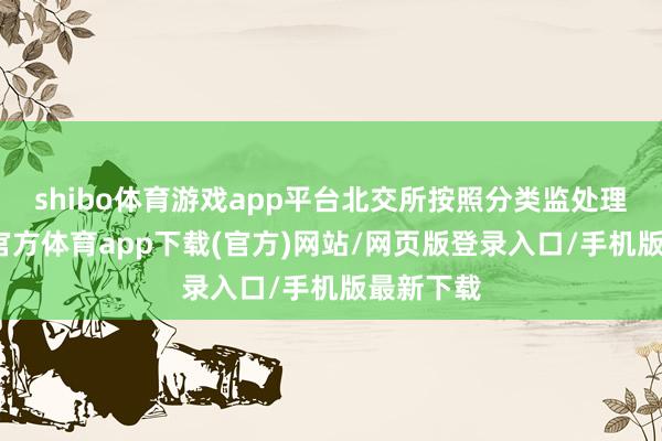 shibo体育游戏app平台北交所按照分类监处理念-世博官方体育app下载(官方)网站/网页版登录入口/手机版最新下载