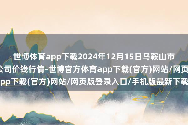 世博体育app下载2024年12月15日马鞍山市安民农副家具交易有限公司价钱行情-世博官方体育app下载(官方)网站/网页版登录入口/手机版最新下载