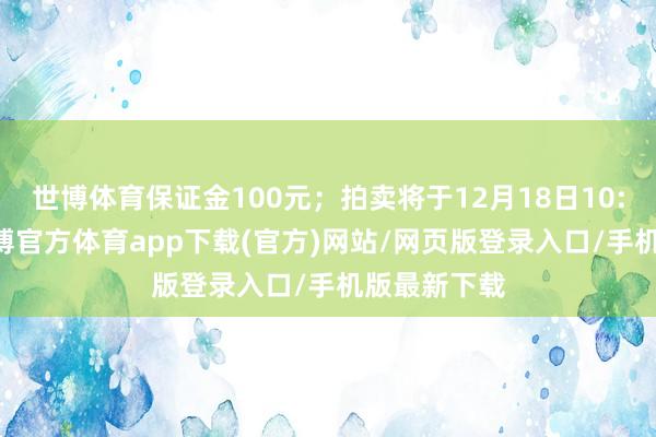 世博体育保证金100元；拍卖将于12月18日10:00开拍-世博官方体育app下载(官方)网站/网页版登录入口/手机版最新下载