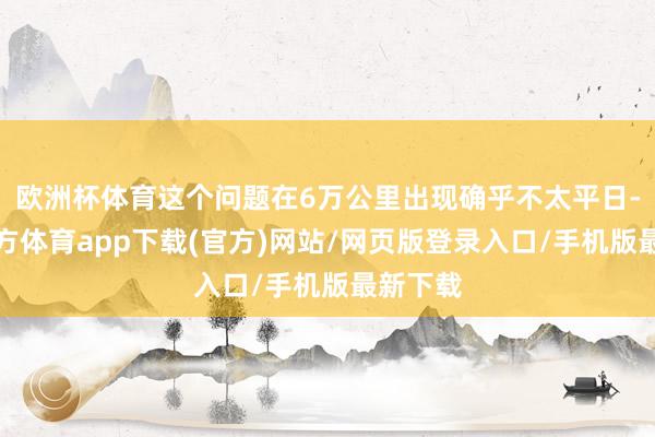 欧洲杯体育这个问题在6万公里出现确乎不太平日-世博官方体育app下载(官方)网站/网页版登录入口/手机版最新下载