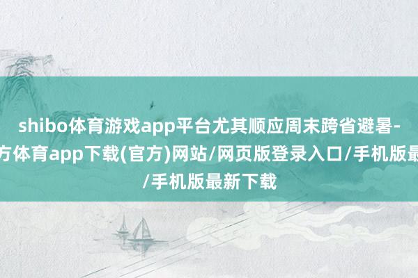 shibo体育游戏app平台尤其顺应周末跨省避暑-世博官方体育app下载(官方)网站/网页版登录入口/手机版最新下载