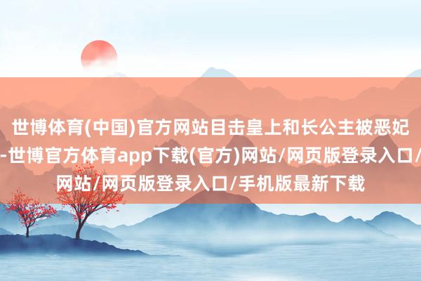 世博体育(中国)官方网站目击皇上和长公主被恶妃与国师残害致死-世博官方体育app下载(官方)网站/网页版登录入口/手机版最新下载